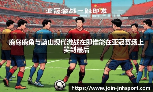 鹿岛鹿角与蔚山现代激战在即谁能在亚冠赛场上笑到最后