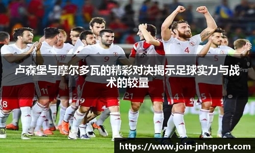 卢森堡与摩尔多瓦的精彩对决揭示足球实力与战术的较量
