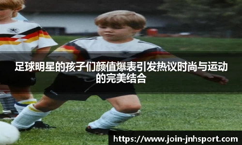 足球明星的孩子们颜值爆表引发热议时尚与运动的完美结合