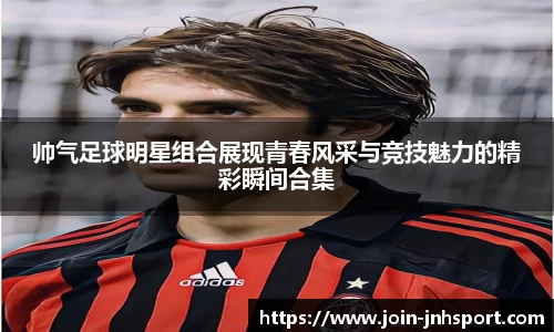 帅气足球明星组合展现青春风采与竞技魅力的精彩瞬间合集