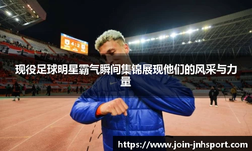 现役足球明星霸气瞬间集锦展现他们的风采与力量