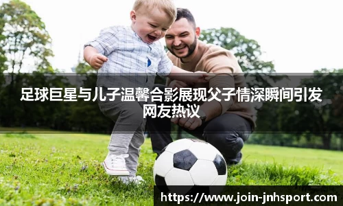 足球巨星与儿子温馨合影展现父子情深瞬间引发网友热议